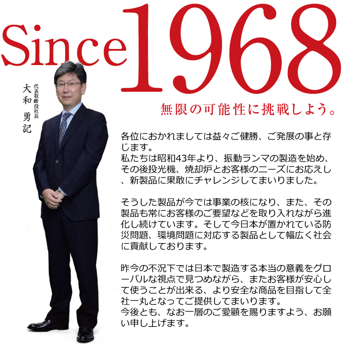 各位におかれましては益々ご健勝、ご発展の事と存じます。私たちは昭和43年より、振動ランマの製造を始め、その後投光機、焼却炉とお客様のニーズにお応えし、新製品に果敢にチャレンジしてまいりました。
そうした製品が今では事業の核になり、また、その製品も常にお客様のご要望などを取り入れながら進化し続けています。そして今日本が置かれている防災問題、環境問題に対応する製品として幅広く社会に貢献しております。
昨今の不況下では日本で製造する本当の意義をグローバルな視点で見つめながら、またお客様が安心して使うことが出来る、より安全な商品を目指して全社一丸となってご提供してまいります。今後とも、なお一層のご愛顧を賜りますよう、お願い申し上げます。